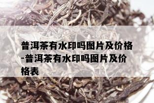 普洱茶有水印吗图片及价格-普洱茶有水印吗图片及价格表