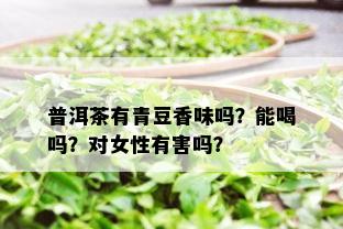 普洱茶有青豆香味吗？能喝吗？对女性有害吗？