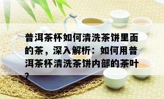 普洱茶杯如何清洗茶饼里面的茶，深入解析：如何用普洱茶杯清洗茶饼内部的茶叶？