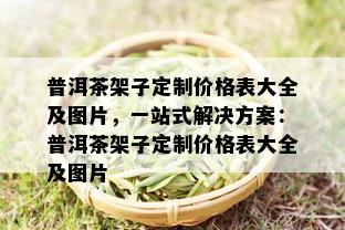 普洱茶架子定制价格表大全及图片，一站式解决方案：普洱茶架子定制价格表大全及图片