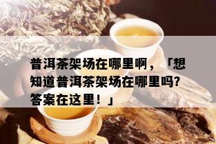 普洱茶架场在哪里啊，「想知道普洱茶架场在哪里吗？答案在这里！」