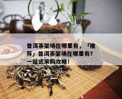 普洱茶架场在哪里有，「推荐」普洱茶架场在哪里有？一站式采购攻略！