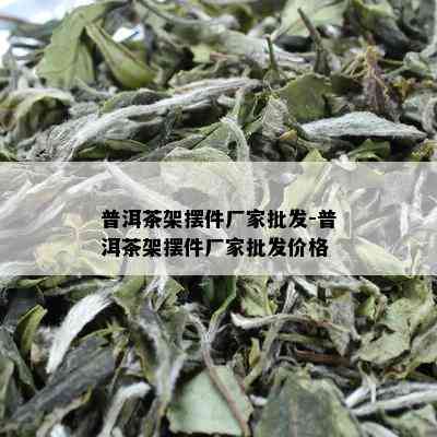 普洱茶架摆件厂家批发-普洱茶架摆件厂家批发价格