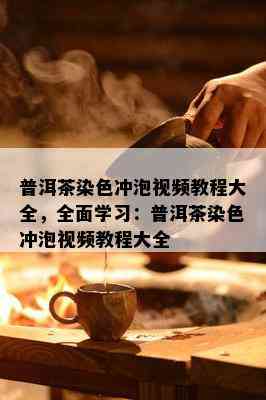 普洱茶染色冲泡视频教程大全，全面学习：普洱茶染色冲泡视频教程大全