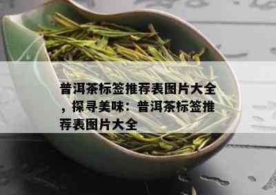 普洱茶标签推荐表图片大全，探寻美味：普洱茶标签推荐表图片大全