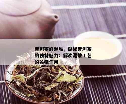 普洱茶的渥堆，探秘普洱茶的独特魅力：解读渥堆工艺的关键作用