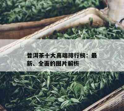 普洱茶十大高端排行榜：最新、全面的图片解析