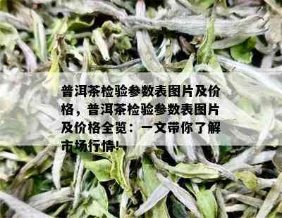 普洱茶检验参数表图片及价格，普洱茶检验参数表图片及价格全览：一文带你了解市场行情！