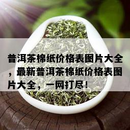 普洱茶棉纸价格表图片大全，最新普洱茶棉纸价格表图片大全，一网打尽！