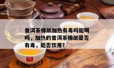 普洱茶棉纸加热有吗能喝吗，加热的普洱茶棉纸是否有，能否饮用？