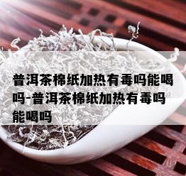 普洱茶棉纸加热有吗能喝吗-普洱茶棉纸加热有吗能喝吗