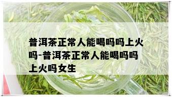 普洱茶正常人能喝吗吗上火吗-普洱茶正常人能喝吗吗上火吗女生