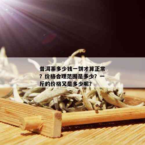 普洱茶多少钱一饼才算正常？价格合理范围是多少？一斤的价格又是多少呢？