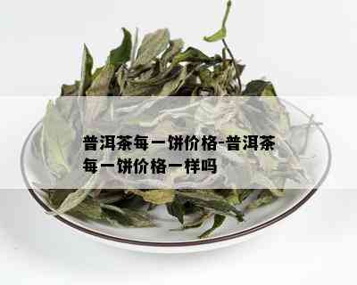 普洱茶每一饼价格-普洱茶每一饼价格一样吗