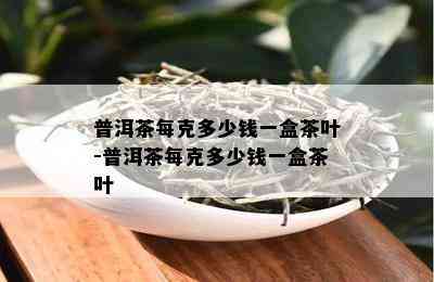 普洱茶每克多少钱一盒茶叶-普洱茶每克多少钱一盒茶叶