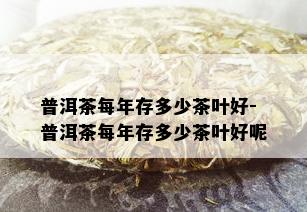 普洱茶每年存多少茶叶好-普洱茶每年存多少茶叶好呢