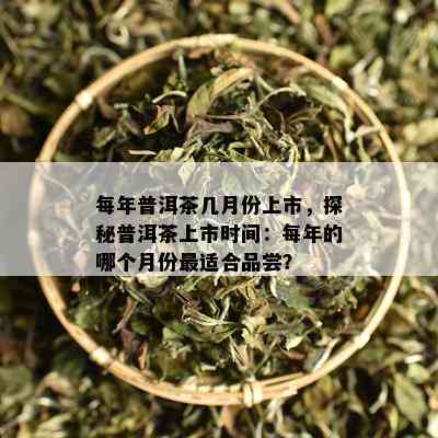 每年普洱茶几月份上市，探秘普洱茶上市时间：每年的哪个月份最适合品尝？