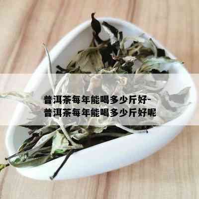 普洱茶每年能喝多少斤好-普洱茶每年能喝多少斤好呢