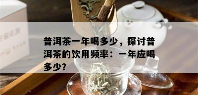 普洱茶一年喝多少，探讨普洱茶的饮用频率：一年应喝多少？