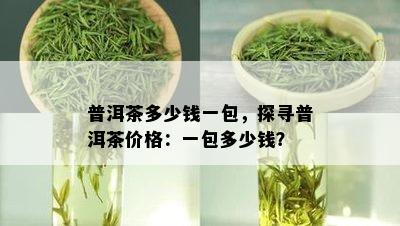 普洱茶多少钱一包，探寻普洱茶价格：一包多少钱？