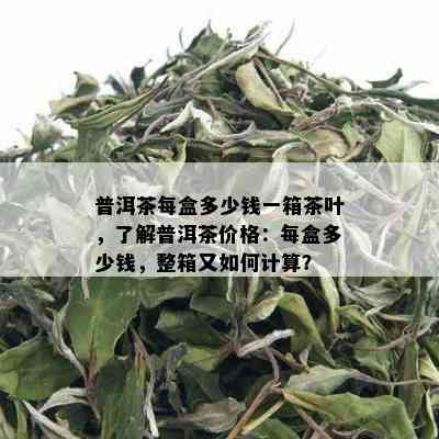 普洱茶每盒多少钱一箱茶叶，了解普洱茶价格：每盒多少钱，整箱又如何计算？