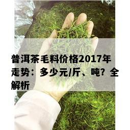 普洱茶毛料价格2017年走势：多少元/斤、吨？全解析