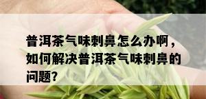 普洱茶气味刺鼻怎么办啊，如何解决普洱茶气味刺鼻的问题？