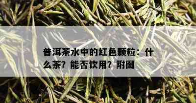 普洱茶水中的红色颗粒：什么茶？能否饮用？附图