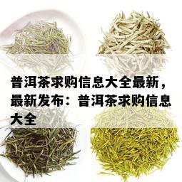 普洱茶求购信息大全最新，最新发布：普洱茶求购信息大全