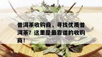 普洱茶收购商，寻找优质普洱茶？这里是最靠谱的收购商！