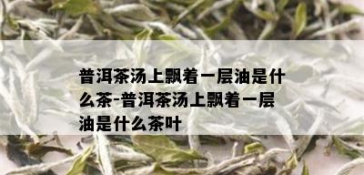 普洱茶汤上飘着一层油是什么茶-普洱茶汤上飘着一层油是什么茶叶