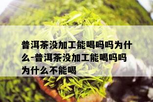 普洱茶没加工能喝吗吗为什么-普洱茶没加工能喝吗吗为什么不能喝