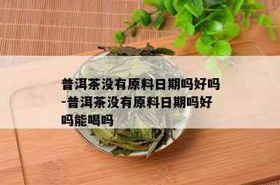 普洱茶没有原料日期吗好吗-普洱茶没有原料日期吗好吗能喝吗