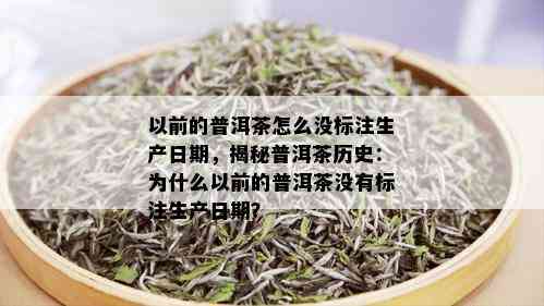 以前的普洱茶怎么没标注生产日期，揭秘普洱茶历史：为什么以前的普洱茶没有标注生产日期？