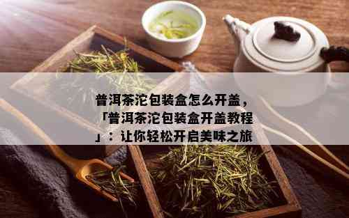 普洱茶沱包装盒怎么开盖，「普洱茶沱包装盒开盖教程」：让你轻松开启美味之旅