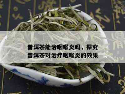 普洱茶能治咽喉炎吗，探究普洱茶对治疗咽喉炎的效果