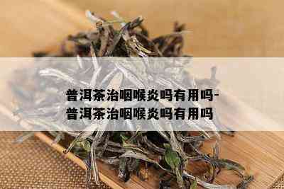 普洱茶治咽喉炎吗有用吗-普洱茶治咽喉炎吗有用吗