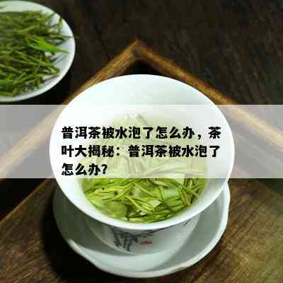 普洱茶被水泡了怎么办，茶叶大揭秘：普洱茶被水泡了怎么办？