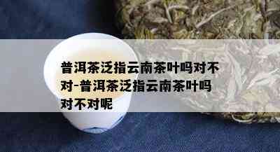 普洱茶泛指云南茶叶吗对不对-普洱茶泛指云南茶叶吗对不对呢