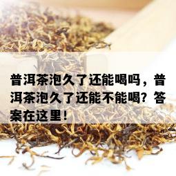 普洱茶泡久了还能喝吗，普洱茶泡久了还能不能喝？答案在这里！