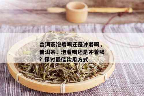 普洱茶泡着喝还是冲着喝，普洱茶：泡着喝还是冲着喝？探讨更佳饮用方式