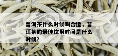 普洱茶什么时候喝合适，普洱茶的更佳饮用时间是什么时候？