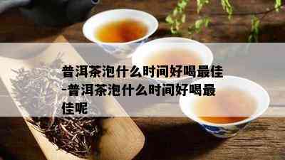 普洱茶泡什么时间好喝更佳-普洱茶泡什么时间好喝更佳呢