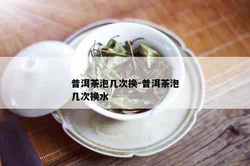 普洱茶泡几次换-普洱茶泡几次换水