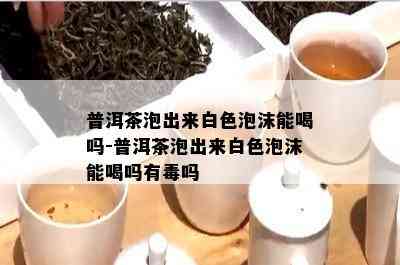 普洱茶泡出来白色泡沫能喝吗-普洱茶泡出来白色泡沫能喝吗有吗