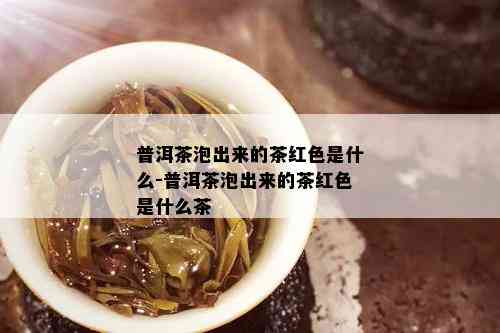 普洱茶泡出来的茶红色是什么-普洱茶泡出来的茶红色是什么茶