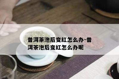 普洱茶泡后变红怎么办-普洱茶泡后变红怎么办呢