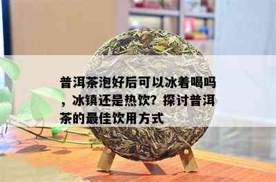 普洱茶泡好后可以冰着喝吗，冰镇还是热饮？探讨普洱茶的更佳饮用方式