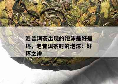 泡普洱茶出现的泡沫是好是坏，泡普洱茶时的泡沫：好坏之辨