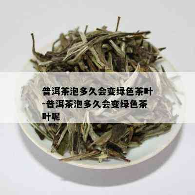 普洱茶泡多久会变绿色茶叶-普洱茶泡多久会变绿色茶叶呢